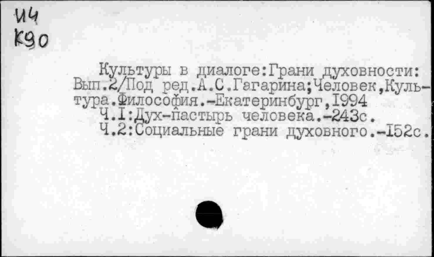 ﻿№
Культуры в диалоге:Грани духовности: Вып.2/Под ред.А.С.Гагарина;Человек,Культура .Философия.-Екатеринбург,1994
Ч.I:Дух-пастырь человека.-243с.
Ч.2:Социальные грани духовного.-152с.